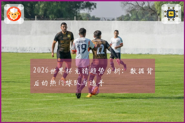 2026世界杯竞猜趋势分析：数据背后的热门球队与选手