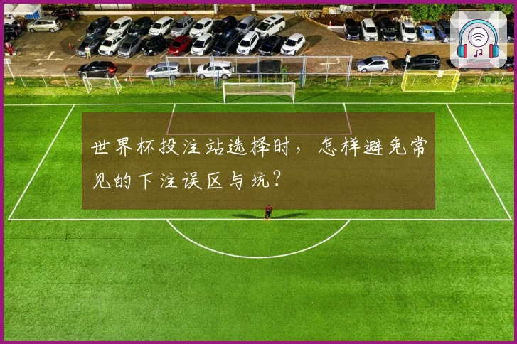 世界杯投注站选择时，怎样避免常见的下注误区与坑？