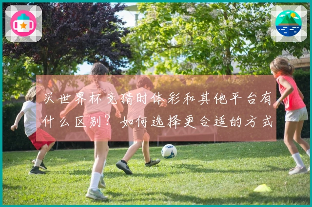 买世界杯竞猜时体彩和其他平台有什么区别？如何选择更合适的方式？