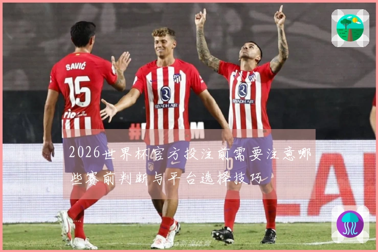 2026世界杯官方投注前需要注意哪些赛前判断与平台选择技巧