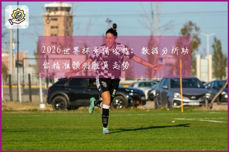 2026世界杯竞猜攻略：数据分析助你精准预测胜负走势