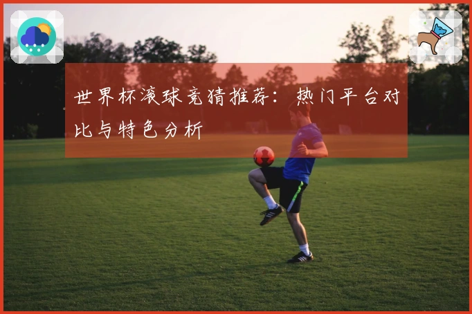 世界杯滚球竞猜推荐：热门平台对比与特色分析