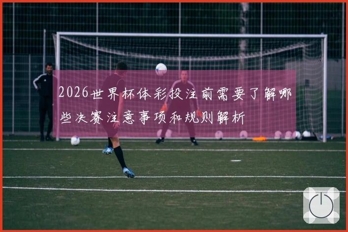 2026世界杯体彩投注前需要了解哪些决赛注意事项和规则解析