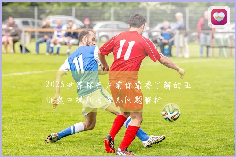 2026世界杯开户前你需要了解的亚洲盘口规则与常见问题解析