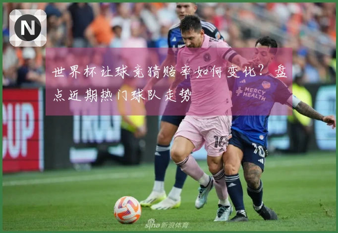 世界杯让球竞猜赔率如何变化？盘点近期热门球队走势