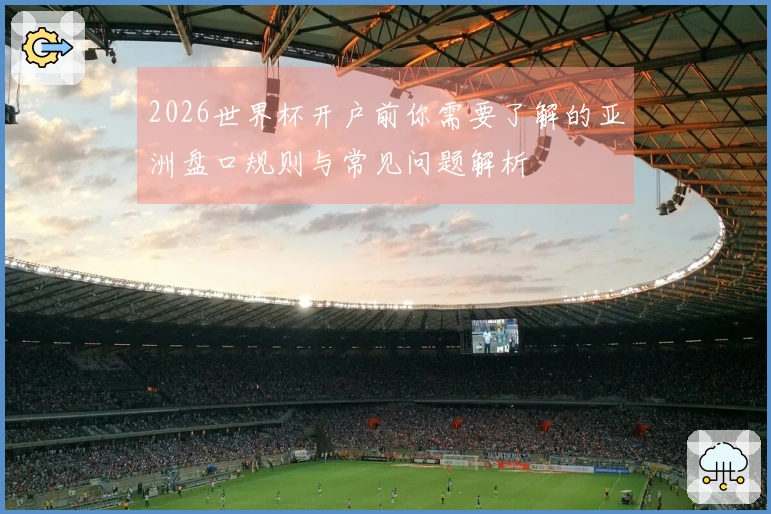 2026世界杯开户前你需要了解的亚洲盘口规则与常见问题解析