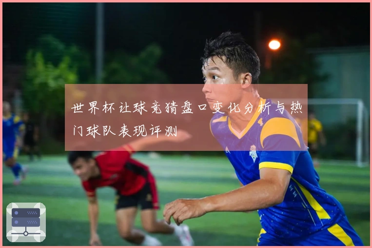世界杯让球竞猜盘口变化分析与热门球队表现评测