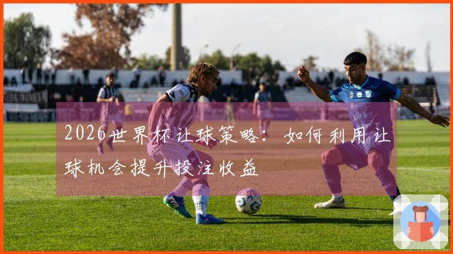 2026世界杯让球策略：如何利用让球机会提升投注收益